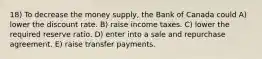 18) To decrease the money supply, the Bank of Canada could A) lower the discount rate. B) raise income taxes. C) lower the required reserve ratio. D) enter into a sale and repurchase agreement. E) raise transfer payments.