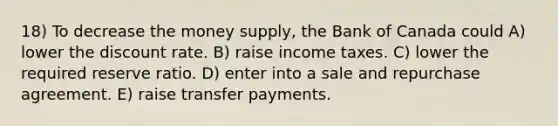 18) To decrease the money supply, the Bank of Canada could A) lower the discount rate. B) raise income taxes. C) lower the required reserve ratio. D) enter into a sale and repurchase agreement. E) raise transfer payments.