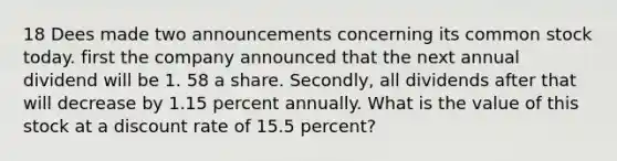 18 Dees made two announcements concerning its common stock today. first the company announced that the next annual dividend will be 1. 58 a share. Secondly, all dividends after that will decrease by 1.15 percent annually. What is the value of this stock at a discount rate of 15.5 percent?