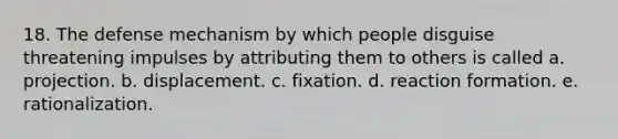 18. The defense mechanism by which people disguise threatening impulses by attributing them to others is called a. projection. b. displacement. c. fixation. d. reaction formation. e. rationalization.