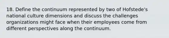 18. Define the continuum represented by two of Hofstede's national culture dimensions and discuss the challenges organizations might face when their employees come from different perspectives along the continuum.