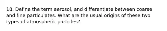 18. Define the term aerosol, and differentiate between coarse and fine particulates. What are the usual origins of these two types of atmospheric particles?