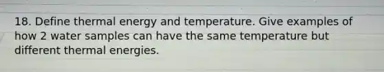 18. Define thermal energy and temperature. Give examples of how 2 water samples can have the same temperature but different thermal energies.