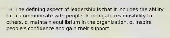 18. The defining aspect of leadership is that it includes the ability to: a. communicate with people. b. delegate responsibility to others. c. maintain equilibrium in the organization. d. inspire people's confidence and gain their support.