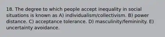 18. The degree to which people accept inequality in social situations is known as A) individualism/collectivism. B) power distance. C) acceptance tolerance. D) masculinity/femininity. E) uncertainty avoidance.