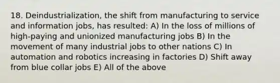 18. Deindustrialization, the shift from manufacturing to service and information jobs, has resulted: A) In the loss of millions of high-paying and unionized manufacturing jobs B) In the movement of many industrial jobs to other nations C) In automation and robotics increasing in factories D) Shift away from blue collar jobs E) All of the above