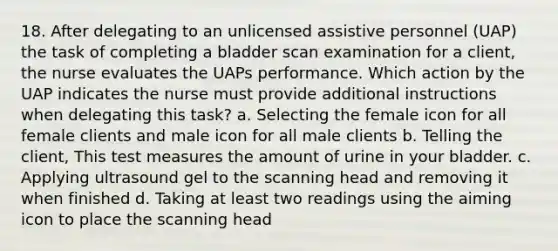 18. After delegating to an unlicensed assistive personnel (UAP) the task of completing a bladder scan examination for a client, the nurse evaluates the UAPs performance. Which action by the UAP indicates the nurse must provide additional instructions when delegating this task? a. Selecting the female icon for all female clients and male icon for all male clients b. Telling the client, This test measures the amount of urine in your bladder. c. Applying ultrasound gel to the scanning head and removing it when finished d. Taking at least two readings using the aiming icon to place the scanning head