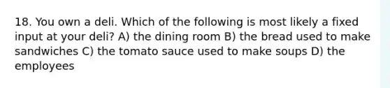 18. You own a deli. Which of the following is most likely a fixed input at your deli? A) the dining room B) the bread used to make sandwiches C) the tomato sauce used to make soups D) the employees