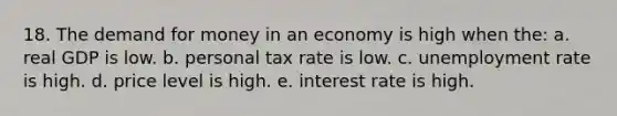 18. The demand for money in an economy is high when the: a. real GDP is low. b. personal tax rate is low. c. unemployment rate is high. d. price level is high. e. interest rate is high.