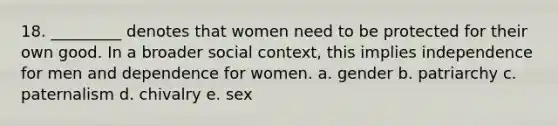 18. _________ denotes that women need to be protected for their own good. In a broader social context, this implies independence for men and dependence for women. a. gender b. patriarchy c. paternalism d. chivalry e. sex