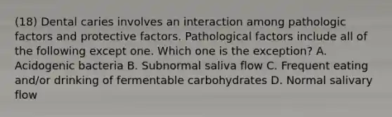 (18) Dental caries involves an interaction among pathologic factors and protective factors. Pathological factors include all of the following except one. Which one is the exception? A. Acidogenic bacteria B. Subnormal saliva flow C. Frequent eating and/or drinking of fermentable carbohydrates D. Normal salivary flow