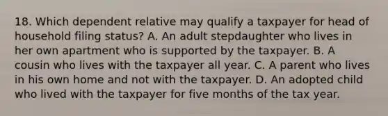 18. Which dependent relative may qualify a taxpayer for head of household filing status? A. An adult stepdaughter who lives in her own apartment who is supported by the taxpayer. B. A cousin who lives with the taxpayer all year. C. A parent who lives in his own home and not with the taxpayer. D. An adopted child who lived with the taxpayer for five months of the tax year.