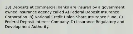 18) Deposits at commercial banks are insured by a government owned insurance agency called A) Federal Deposit Insurance Corporation. B) National Credit Union Share Insurance Fund. C) Federal Deposit Interest Company. D) Insurance Regulatory and Development Authority.