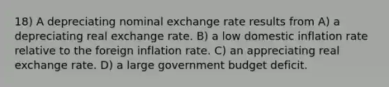 18) A depreciating nominal exchange rate results from A) a depreciating real exchange rate. B) a low domestic inflation rate relative to the foreign inflation rate. C) an appreciating real exchange rate. D) a large government budget deficit.