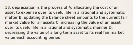 18. depreciation is the process of A. allocating the cost of an asset to expense over its useful life in a rational and systematic matter B. updating the balance sheet amounts to the current fair market value for all assets C. increasing the value of an asset over its useful life in a rational and systematic manner D. decreasing the value of a long-term asset to its real fair market value each accounting period