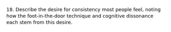 18. Describe the desire for consistency most people feel, noting how the foot-in-the-door technique and cognitive dissonance each stem from this desire.