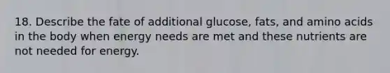 18. Describe the fate of additional glucose, fats, and amino acids in the body when energy needs are met and these nutrients are not needed for energy.