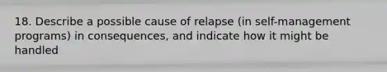 18. Describe a possible cause of relapse (in self-management programs) in consequences, and indicate how it might be handled