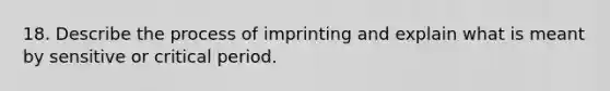 18. Describe the process of imprinting and explain what is meant by sensitive or <a href='https://www.questionai.com/knowledge/kr6CQKEUVb-critical-period' class='anchor-knowledge'>critical period</a>.