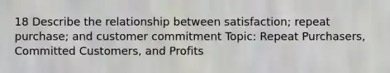 18 Describe the relationship between satisfaction; repeat purchase; and customer commitment Topic: Repeat Purchasers, Committed Customers, and Profits