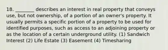 18. ________ describes an interest in real property that conveys use, but not ownership, of a portion of an owner's property. It usually permits a specific portion of a property to be used for identified purposes, such as access to an adjoining property or as the location of a certain underground utility. (1) Sandwich Interest (2) Life Estate (3) Easement (4) Timesharing