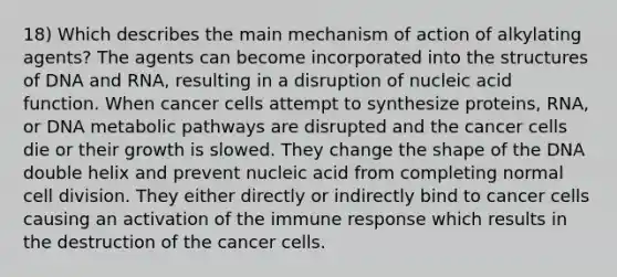 18) Which describes the main mechanism of action of alkylating agents? The agents can become incorporated into the structures of DNA and RNA, resulting in a disruption of nucleic acid function. When cancer cells attempt to synthesize proteins, RNA, or DNA metabolic pathways are disrupted and the cancer cells die or their growth is slowed. They change the shape of the DNA double helix and prevent nucleic acid from completing normal cell division. They either directly or indirectly bind to cancer cells causing an activation of the immune response which results in the destruction of the cancer cells.