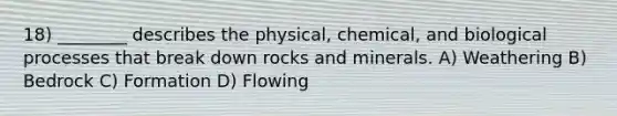 18) ________ describes the physical, chemical, and biological processes that break down rocks and minerals. A) Weathering B) Bedrock C) Formation D) Flowing