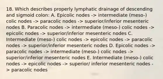 18. Which describes properly lymphatic drainage of descending and sigmoid colon: A. Epicolic nodes -> intermediate (meso-) colic nodes -> paracolic nodes -> superior/inferior mesenteric nodes B. Paracolic nodes -> intermediate (meso-) colic nodes -> epicolic nodes -> superior/inferior mesenteric nodes C. Intermediate (meso-) colic nodes -> epicolic nodes -> paracolic nodes -> superior/inferior mesenteric nodes D. Epicolic nodes -> paracolic nodes -> intermediate (meso-) colic nodes -> superior/inferior mesenteric nodes E. Intermediate (meso-) colic nodes -> epicolic nodes -> superior/ inferior mesenteric nodes -> paracolic nodes