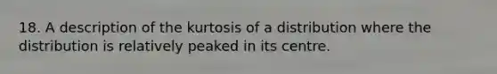 18. A description of the kurtosis of a distribution where the distribution is relatively peaked in its centre.