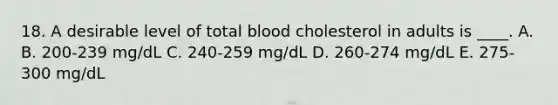 18. A desirable level of total blood cholesterol in adults is ____. A. B. 200-239 mg/dL C. 240-259 mg/dL D. 260-274 mg/dL E. 275-300 mg/dL