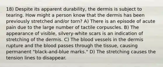 18) Despite its apparent durability, the dermis is subject to tearing. How might a person know that the dermis has been previously stretched and/or torn? A) There is an episode of acute pain due to the large number of tactile corpuscles. B) The appearance of visible, silvery-white scars is an indication of stretching of the dermis. C) The blood vessels in the dermis rupture and the blood passes through the tissue, causing permanent "black-and-blue marks." D) The stretching causes the tension lines to disappear.