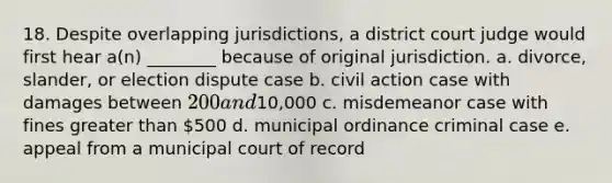 18. Despite overlapping jurisdictions, a district court judge would first hear a(n) ________ because of original jurisdiction. a. divorce, slander, or election dispute case b. civil action case with damages between 200 and10,000 c. misdemeanor case with fines greater than 500 d. municipal ordinance criminal case e. appeal from a municipal court of record