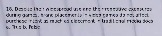 18. Despite their widespread use and their repetitive exposures during games, brand placements in video games do not affect purchase intent as much as placement in traditional media does. a. True b. False