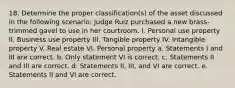 18. Determine the proper classification(s) of the asset discussed in the following scenario: Judge Ruiz purchased a new brass-trimmed gavel to use in her courtroom. I. Personal use property II. Business use property III. Tangible property IV. Intangible property V. Real estate VI. Personal property a. Statements I and III are correct. b. Only statement VI is correct. c. Statements II and III are correct. d. Statements II, III, and VI are correct. e. Statements II and VI are correct.