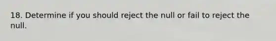 18. Determine if you should reject the null or fail to reject the null.