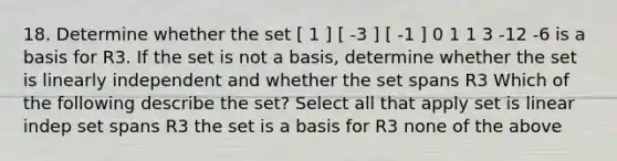 18. Determine whether the set [ 1 ] [ -3 ] [ -1 ] 0 1 1 3 -12 -6 is a basis for R3. If the set is not a basis, determine whether the set is linearly independent and whether the set spans R3 Which of the following describe the set? Select all that apply set is linear indep set spans R3 the set is a basis for R3 none of the above