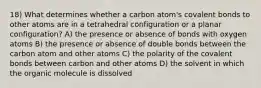 18) What determines whether a carbon atom's covalent bonds to other atoms are in a tetrahedral configuration or a planar configuration? A) the presence or absence of bonds with oxygen atoms B) the presence or absence of double bonds between the carbon atom and other atoms C) the polarity of the covalent bonds between carbon and other atoms D) the solvent in which the organic molecule is dissolved