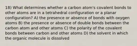 18) What determines whether a carbon atom's covalent bonds to other atoms are in a tetrahedral configuration or a planar configuration? A) the presence or absence of bonds with oxygen atoms B) the presence or absence of double bonds between the carbon atom and other atoms C) the polarity of the covalent bonds between carbon and other atoms D) the solvent in which the organic molecule is dissolved