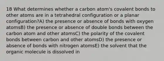 18 What determines whether a carbon atom's covalent bonds to other atoms are in a tetrahedral configuration or a planar configuration?A) the presence or absence of bonds with oxygen atomsB) the presence or absence of double bonds between the carbon atom and other atomsC) the polarity of the covalent bonds between carbon and other atomsD) the presence or absence of bonds with nitrogen atomsE) the solvent that the organic molecule is dissolved in