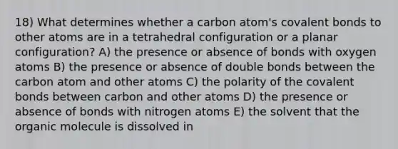 18) What determines whether a carbon atom's covalent bonds to other atoms are in a tetrahedral configuration or a planar configuration? A) the presence or absence of bonds with oxygen atoms B) the presence or absence of double bonds between the carbon atom and other atoms C) the polarity of the covalent bonds between carbon and other atoms D) the presence or absence of bonds with nitrogen atoms E) the solvent that the organic molecule is dissolved in