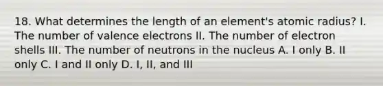 18. What determines the length of an element's atomic radius? I. The number of valence electrons II. The number of electron shells III. The number of neutrons in the nucleus A. I only B. II only C. I and II only D. I, II, and III