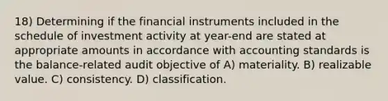 18) Determining if the financial instruments included in the schedule of investment activity at year-end are stated at appropriate amounts in accordance with accounting standards is the balance-related audit objective of A) materiality. B) realizable value. C) consistency. D) classification.