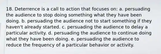 18. Deterrence is a call to action that focuses on: a. persuading the audience to stop doing something what they have been doing. b. persuading the audience not to start something if they haven't already started. c. persuading the audience to delay a particular activity. d. persuading the audience to continue doing what they have been doing. e. persuading the audience to reduce the frequency of a particular behavior or activity.