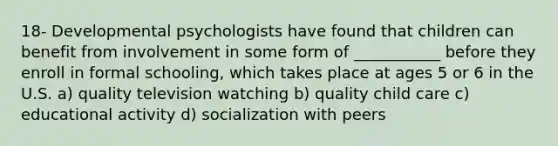 18- Developmental psychologists have found that children can benefit from involvement in some form of ___________ before they enroll in formal schooling, which takes place at ages 5 or 6 in the U.S. a) quality television watching b) quality child care c) educational activity d) socialization with peers