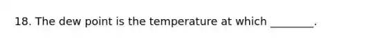 18. The dew point is the temperature at which ________.