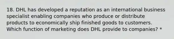 18. DHL has developed a reputation as an international business specialist enabling companies who produce or distribute products to economically ship finished goods to customers. Which function of marketing does DHL provide to companies? *