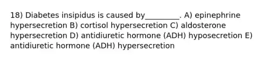 18) Diabetes insipidus is caused by_________. A) epinephrine hypersecretion B) cortisol hypersecretion C) aldosterone hypersecretion D) antidiuretic hormone (ADH) hyposecretion E) antidiuretic hormone (ADH) hypersecretion