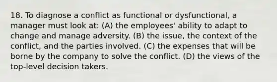 18. To diagnose a conflict as functional or dysfunctional, a manager must look at: (A) the employees' ability to adapt to change and manage adversity. (B) the issue, the context of the conflict, and the parties involved. (C) the expenses that will be borne by the company to solve the conflict. (D) the views of the top-level decision takers.