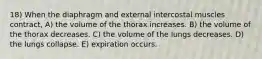 18) When the diaphragm and external intercostal muscles contract, A) the volume of the thorax increases. B) the volume of the thorax decreases. C) the volume of the lungs decreases. D) the lungs collapse. E) expiration occurs.