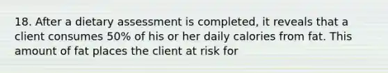 18. After a dietary assessment is completed, it reveals that a client consumes 50% of his or her daily calories from fat. This amount of fat places the client at risk for